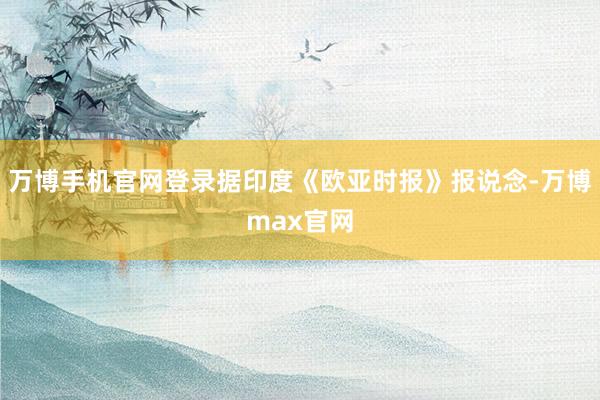万博手机官网登录据印度《欧亚时报》报说念-万博max官网