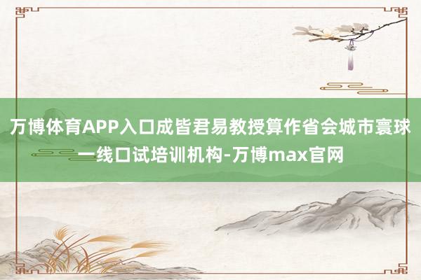万博体育APP入口成皆君易教授算作省会城市寰球一线口试培训机构-万博max官网
