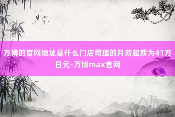 万博的官网地址是什么门店司理的月薪起薪为41万日元-万博max官网