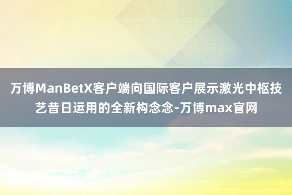 万博ManBetX客户端向国际客户展示激光中枢技艺昔日运用的全新构念念-万博max官网