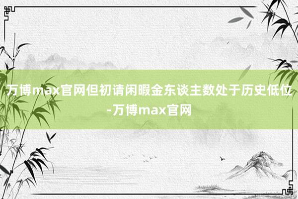 万博max官网但初请闲暇金东谈主数处于历史低位-万博max官网