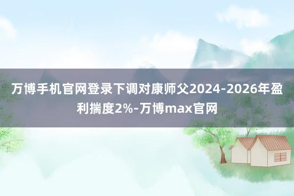 万博手机官网登录下调对康师父2024-2026年盈利揣度2%-万博max官网