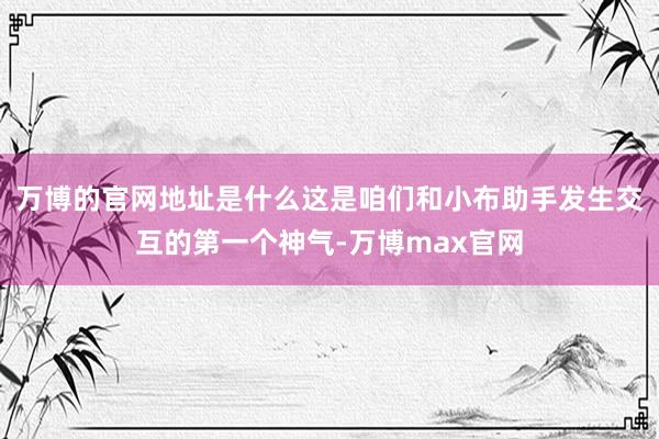 万博的官网地址是什么这是咱们和小布助手发生交互的第一个神气-万博max官网