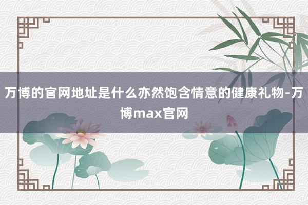 万博的官网地址是什么亦然饱含情意的健康礼物-万博max官网