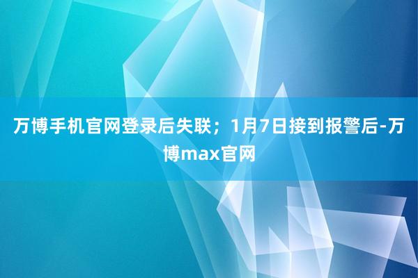 万博手机官网登录后失联；1月7日接到报警后-万博max官网