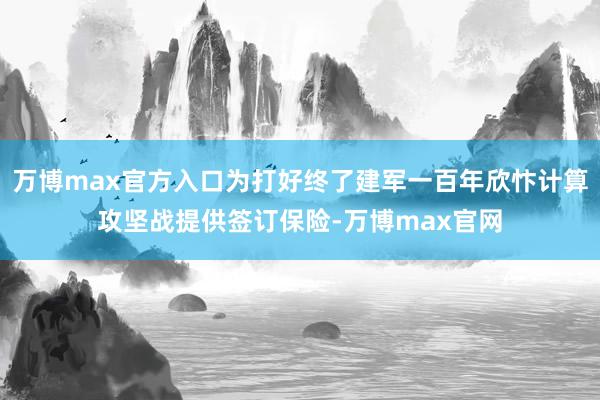 万博max官方入口为打好终了建军一百年欣忭计算攻坚战提供签订保险-万博max官网