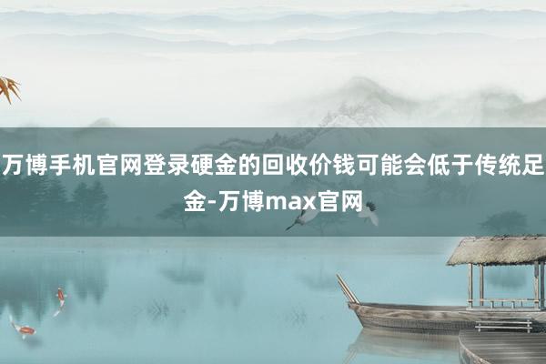 万博手机官网登录硬金的回收价钱可能会低于传统足金-万博max官网