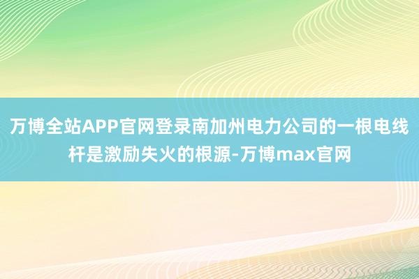 万博全站APP官网登录南加州电力公司的一根电线杆是激励失火的根源-万博max官网