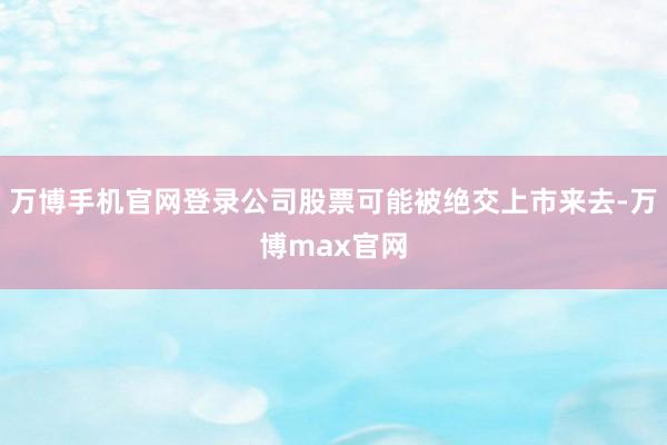 万博手机官网登录公司股票可能被绝交上市来去-万博max官网