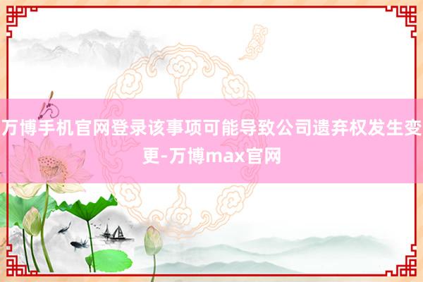 万博手机官网登录该事项可能导致公司遗弃权发生变更-万博max官网