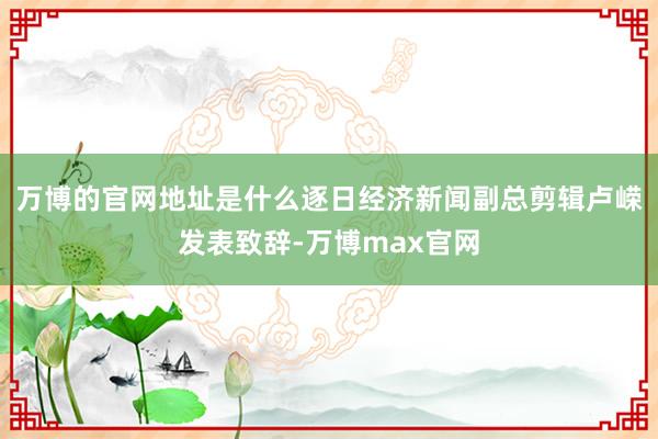万博的官网地址是什么逐日经济新闻副总剪辑卢嵘发表致辞-万博max官网