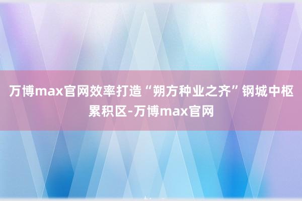 万博max官网效率打造“朔方种业之齐”钢城中枢累积区-万博max官网