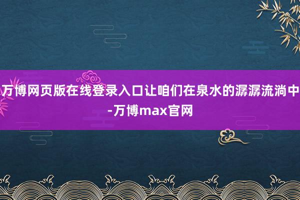 万博网页版在线登录入口让咱们在泉水的潺潺流淌中-万博max官网