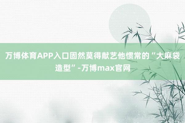 万博体育APP入口固然莫得献艺他惯常的“大麻袋造型”-万博max官网