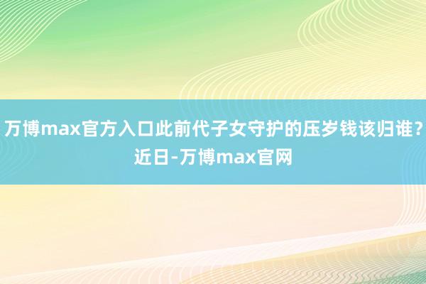 万博max官方入口此前代子女守护的压岁钱该归谁？　　近日-万博max官网