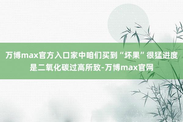 万博max官方入口家中咱们买到“坏果”很猛进度是二氧化碳过高所致-万博max官网
