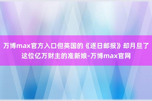 万博max官方入口但英国的《逐日邮报》却月旦了这位亿万财主的准新娘-万博max官网