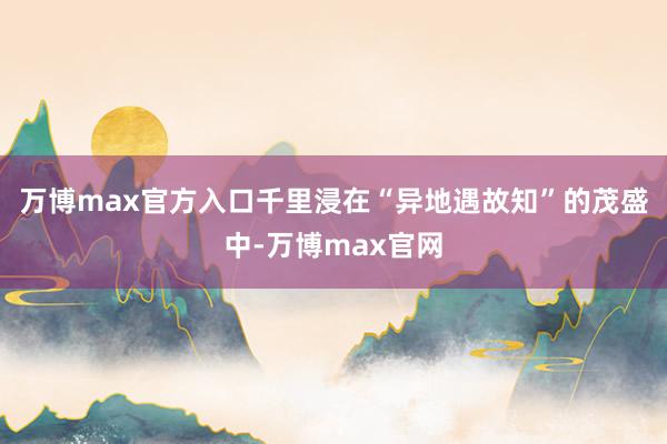 万博max官方入口千里浸在“异地遇故知”的茂盛中-万博max官网