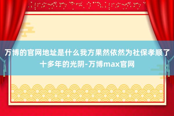 万博的官网地址是什么我方果然依然为社保孝顺了十多年的光阴-万博max官网