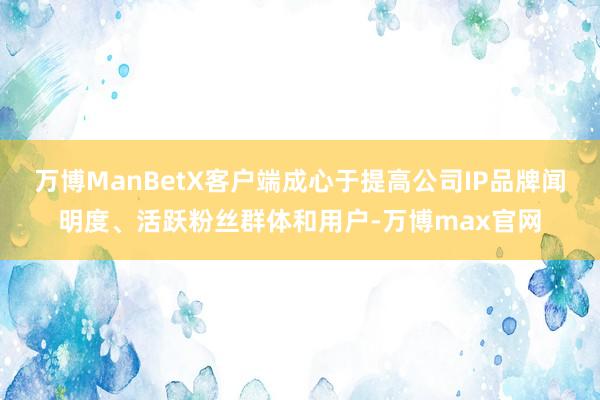 万博ManBetX客户端成心于提高公司IP品牌闻明度、活跃粉丝群体和用户-万博max官网