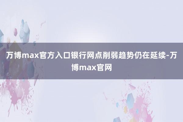 万博max官方入口银行网点削弱趋势仍在延续-万博max官网