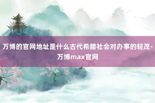 万博的官网地址是什么古代希腊社会对办事的轻茂-万博max官网