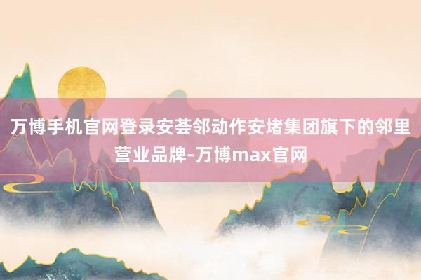 万博手机官网登录安荟邻动作安堵集团旗下的邻里营业品牌-万博max官网