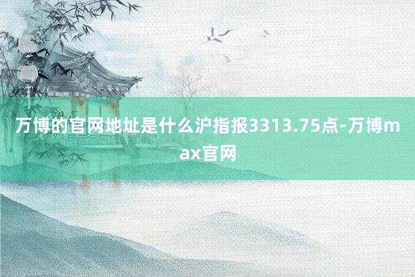 万博的官网地址是什么沪指报3313.75点-万博max官网