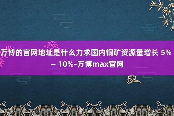 万博的官网地址是什么力求国内铜矿资源量增长 5% — 10%-万博max官网