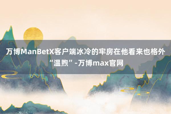 万博ManBetX客户端冰冷的牢房在他看来也格外“温煦”-万博max官网