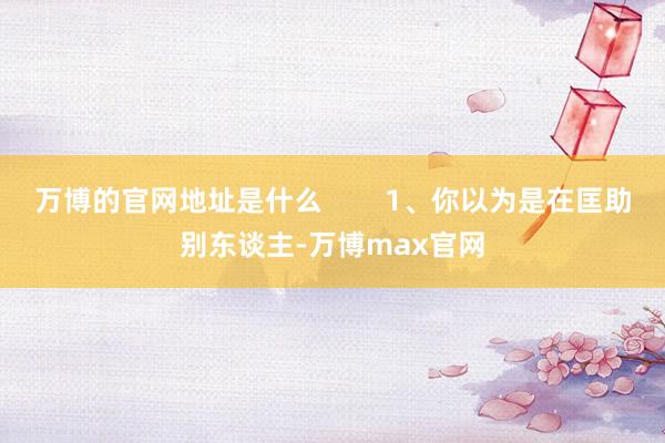 万博的官网地址是什么        1、你以为是在匡助别东谈主-万博max官网