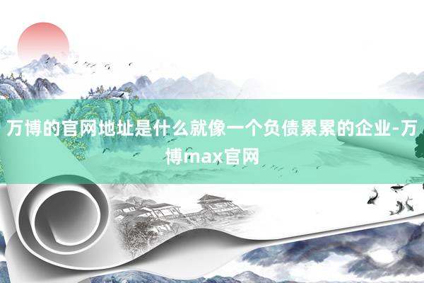 万博的官网地址是什么就像一个负债累累的企业-万博max官网