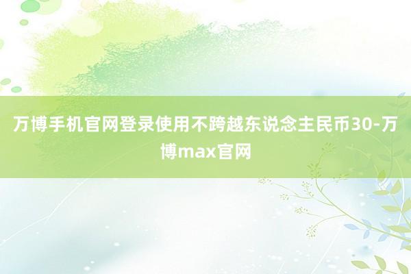 万博手机官网登录使用不跨越东说念主民币30-万博max官网