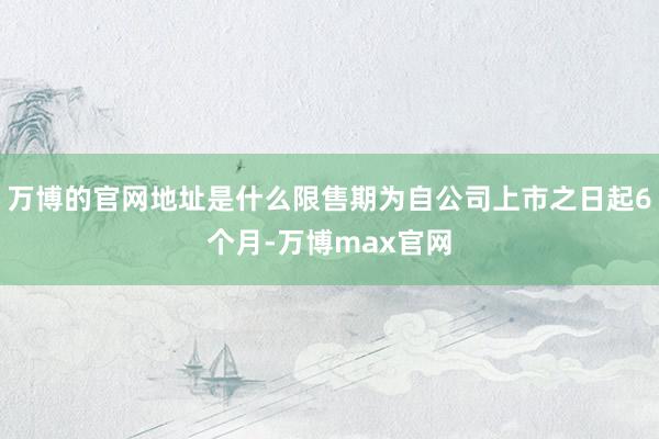 万博的官网地址是什么限售期为自公司上市之日起6个月-万博max官网