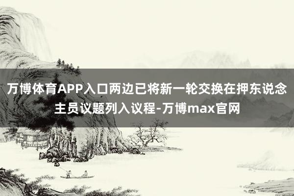 万博体育APP入口两边已将新一轮交换在押东说念主员议题列入议程-万博max官网