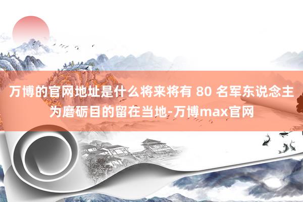 万博的官网地址是什么将来将有 80 名军东说念主为磨砺目的留在当地-万博max官网