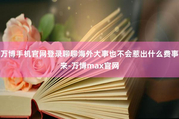 万博手机官网登录聊聊海外大事也不会惹出什么费事来-万博max官网