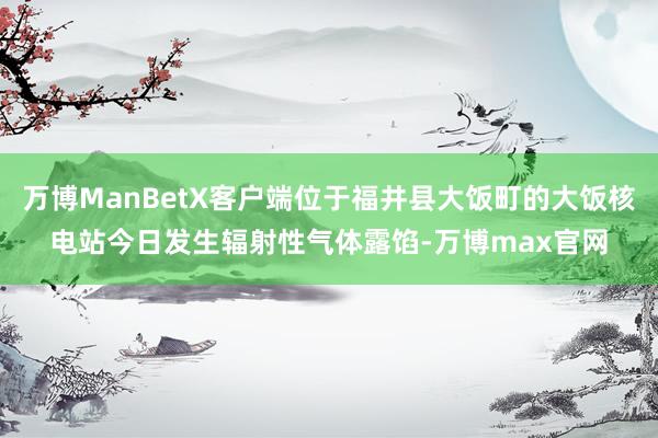 万博ManBetX客户端位于福井县大饭町的大饭核电站今日发生辐射性气体露馅-万博max官网