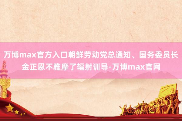 万博max官方入口朝鲜劳动党总通知、国务委员长金正恩不雅摩了辐射训导-万博max官网