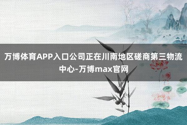 万博体育APP入口公司正在川南地区磋商第三物流中心-万博max官网