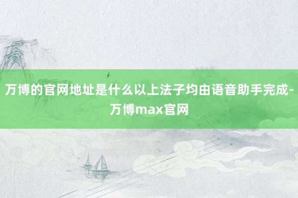 万博的官网地址是什么以上法子均由语音助手完成-万博max官网