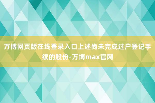 万博网页版在线登录入口上述尚未完成过户登记手续的股份-万博max官网