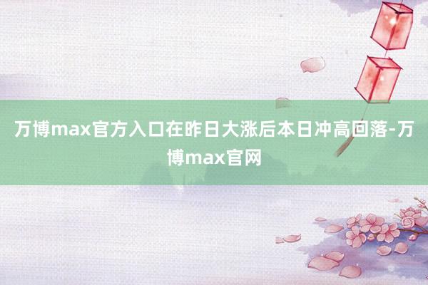 万博max官方入口在昨日大涨后本日冲高回落-万博max官网