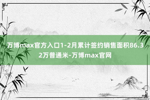 万博max官方入口1-2月累计签约销售面积86.32万普通米-万博max官网