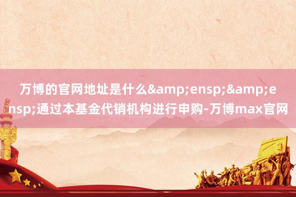 万博的官网地址是什么&ensp;&ensp;通过本基金代销机构进行申购-万博max官网