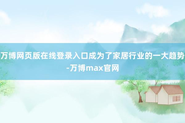 万博网页版在线登录入口成为了家居行业的一大趋势-万博max官网