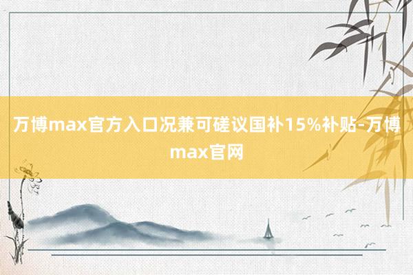 万博max官方入口况兼可磋议国补15%补贴-万博max官网