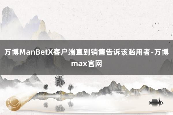万博ManBetX客户端直到销售告诉该滥用者-万博max官网