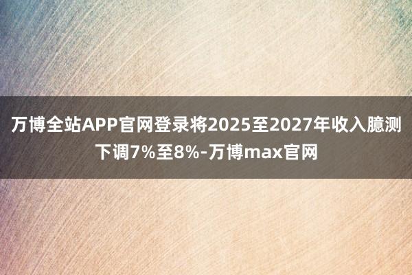 万博全站APP官网登录将2025至2027年收入臆测下调7%至8%-万博max官网