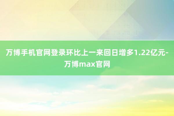 万博手机官网登录环比上一来回日增多1.22亿元-万博max官网